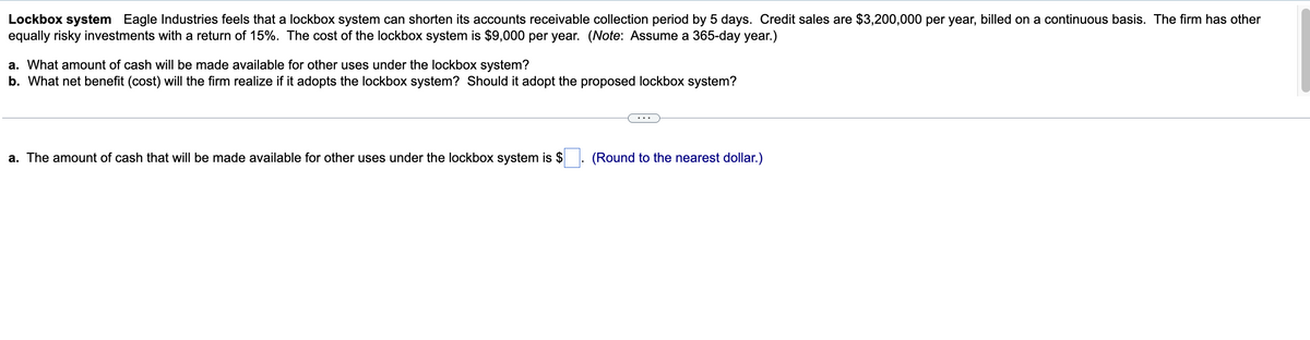 Lockbox system Eagle Industries feels that a lockbox system can shorten its accounts receivable collection period by 5 days. Credit sales are $3,200,000 per year, billed on a continuous basis. The firm has other
equally risky investments with a return of 15%. The cost of the lockbox system is $9,000 per year. (Note: Assume a 365-day year.)
a. What amount of cash will be made available for other uses under the lockbox system?
b. What net benefit (cost) will the firm realize if it adopts the lockbox system? Should it adopt the proposed lockbox system?
a. The amount of cash that will be made available for other uses under the lockbox system is $
(Round to the nearest dollar.)