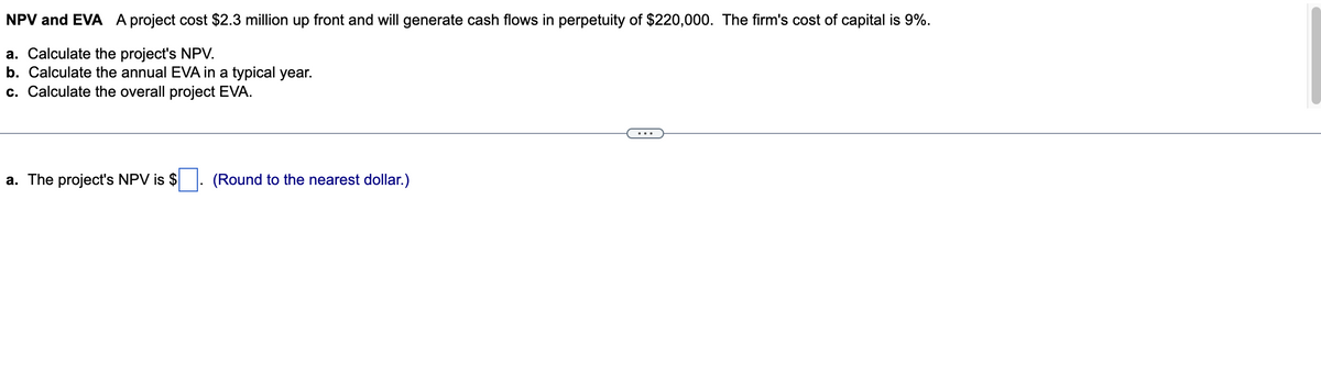 NPV and EVA A project cost $2.3 million up front and will generate cash flows in perpetuity of $220,000. The firm's cost of capital is 9%.
a. Calculate the project's NPV.
b. Calculate the annual EVA in a typical year.
c. Calculate the overall project EVA.
a. The project's NPV is $
(Round to the nearest dollar.)