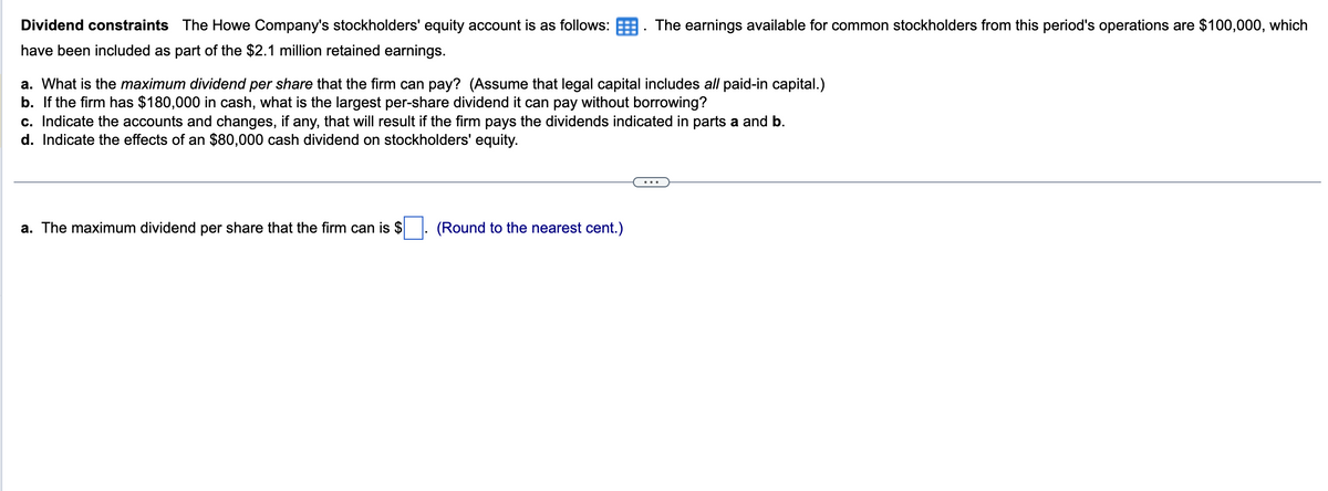 Dividend constraints The Howe Company's stockholders' equity account is as follows:
have been included as part of the $2.1 million retained earnings.
a. What is the maximum dividend per share that the firm can pay? (Assume that legal capital includes all paid-in capital.)
b. If the firm has $180,000 in cash, what is the largest per-share dividend it can pay without borrowing?
The earnings available for common stockholders from this period's operations are $100,000, which
c. Indicate the accounts and changes, if any, that will result if the firm pays the dividends indicated in parts a and b.
d. Indicate the effects of an $80,000 cash dividend on stockholders' equity.
a. The maximum dividend per share that the firm can is $
(Round to the nearest cent.)