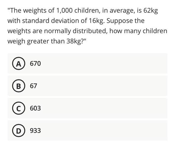 "The weights of 1,000 children, in average, is 62kg
with standard deviation of 16kg. Suppose the
weights are normally distributed, how many children
weigh greater than 38kg?"
A) 670
B
67
(с) 603
D) 933
