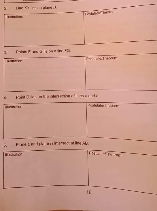 2.
Line XY lies on plane B.
Postulate/Theorem:
Illustration:
3.
Points F and G lie on a line FG.
Postulate/Theorem:
Illustration:
4.
Point D lies on the intersection of lines a and b.
Postulate/Theorem:
Illustration:
5.
Plane L and plane H intersect at line AB.
Illustration:
Postulate/Theorem:
16
