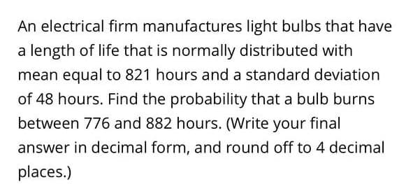 An electrical firm manufactures light bulbs that have
a length of life that is normally distributed with
mean equal to 821 hours and a standard deviation
of 48 hours. Find the probability that a bulb burns
between 776 and 882 hours. (Write your final
answer in decimal form, and round off to 4 decimal
places.)
