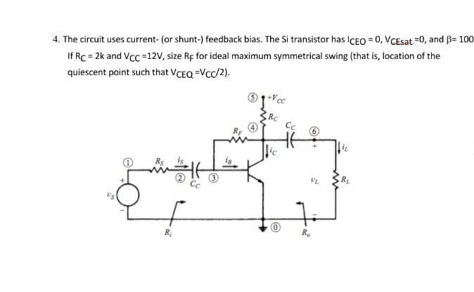 4. The circuit uses current- (or shunt-) feedback bias. The Si transistor has ICEO = 0, VCEsat =0, and B= 100
If Rc = 2k and Vcc =12V, size Rf for ideal maximum symmetrical swing (that is, location of the
quiescent point such that VCEQ =Vcc/2).
Vcc
RC
Cc
Rs
RE
R.
R,
