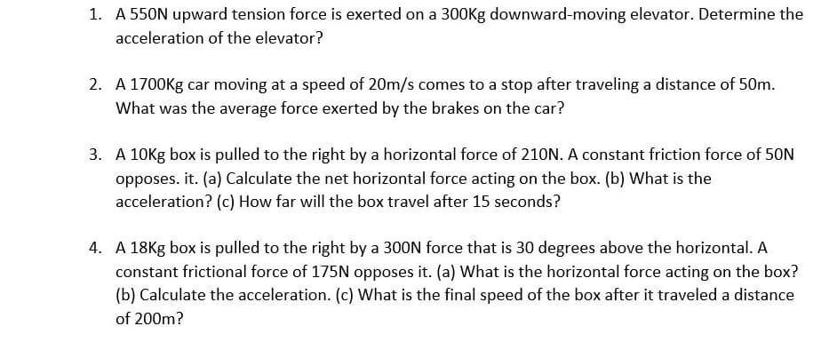 1. A 550N upward tension force is exerted on a 300Kg downward-moving elevator. Determine the
acceleration of the elevator?
2. A 1700Kg car moving at a speed of 20m/s comes to a stop after traveling a distance of 50m.
What was the average force exerted by the brakes on the car?
3. A 10Kg box is pulled to the right by a horizontal force of 210N. A constant friction force of 50N
opposes. it. (a) Calculate the net horizontal force acting on the box. (b) What is the
acceleration? (c) How far will the box travel after 15 seconds?
4. A 18Kg box is pulled to the right by a 300N force that is 30 degrees above the horizontal. A
constant frictional force of 175N opposes it. (a) What is the horizontal force acting on the box?
(b) Calculate the acceleration. (c) What is the final speed of the box after it traveled a distance
of 200m?
