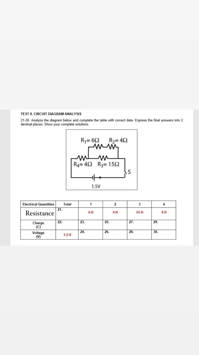 TEST II. CIRCUIT DIAGRAM ANALYSIS
21-30. Analyze the diagram below and complete the table with correct data. Express the final answers into 2
decimal places. Show your complete solutions.
R1= 62
R2= 42
R4= 42 R3= 152
1.5V
Electrical Quantities
Total
2
3
4
21.
Resistance
15 0
22.
23.
25.
27.
29.
Charge
(C)
24.
26.
28.
30.
Voltage
(V)
1.5 V
