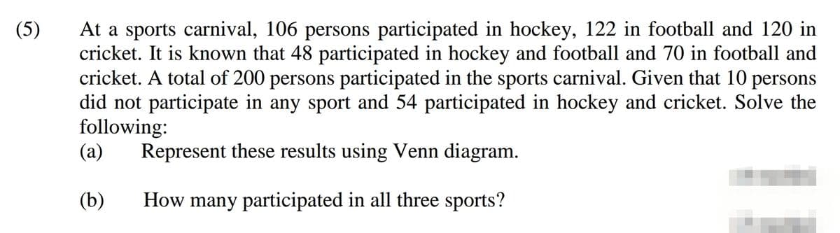 At a sports carnival, 106 persons participated in hockey, 122 in football and 120 in
cricket. It is known that 48 participated in hockey and football and 70 in football and
cricket. A total of 200 persons participated in the sports carnival. Given that 10 persons
did not participate in any sport and 54 participated in hockey and cricket. Solve the
following:
(а)
(5)
Represent these results using Venn diagram.
(b)
How many participated in all three sports?
