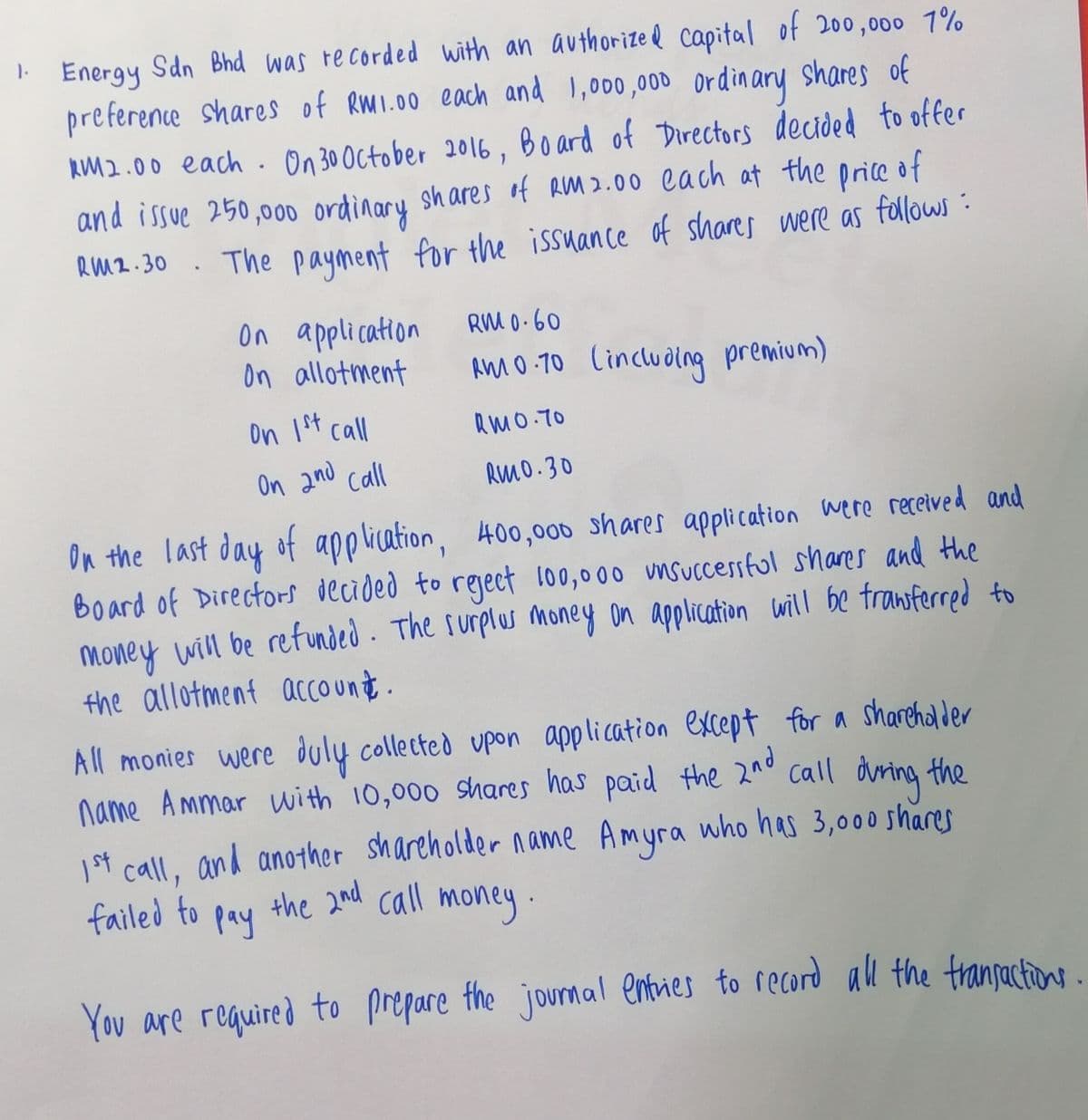 Sdn Bhd was re corded with an authorized capital of 200,000 1%
preference shares of RMI.00 each and 1,000,000 ordinary shares of
KM2.00 each. On 30 October 2016, Board of Directors decided to offer
and issue 250,00o ordinary shares f RM 2.00 cach at the price of
RM2-30 . The payment for the issuance of shares were as follows :
1.
Energy
On application
on allotment
RM 0.60
AmmO-70 Cincludlng premium)
on 1t call
RMO T0
On and call
RMo.30
On the last day of application, 400,006 shares application were recetved and
Board of Directors decided to regect 100,000 msuccessful shares and the
money will be refunded - The surplus money on application will be tranferred to
the allotment account.
All monies were duly collected upon application except for a sharehalder
name Ammar with 10,000 shares has paid the 2nd
call during the
1st call, and another shareholder name Amyra who has 3,000 shares
failed to
pay
the 2nd cll
money.
You are required to prepare the journal entries to record al the transactions
