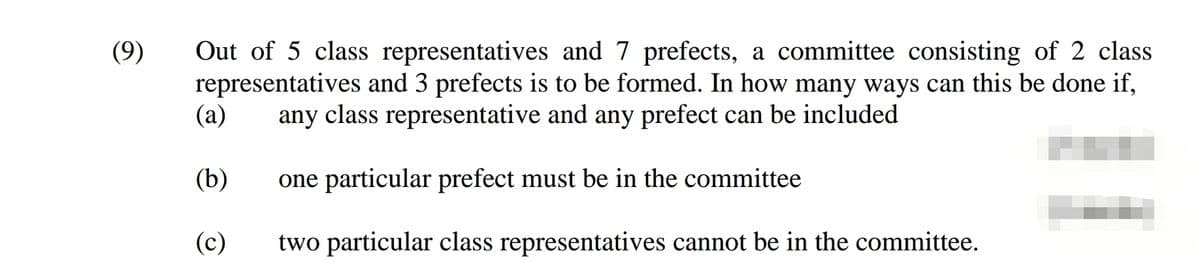 (9)
Out of 5 class representatives and 7 prefects, a committee consisting of 2 class
representatives and 3 prefects is to be formed. In how many ways can this be done if,
(a)
any class representative and any prefect can be included
(b)
one particular prefect must be in the committee
(c)
two particular class representatives cannot be in the committee.
