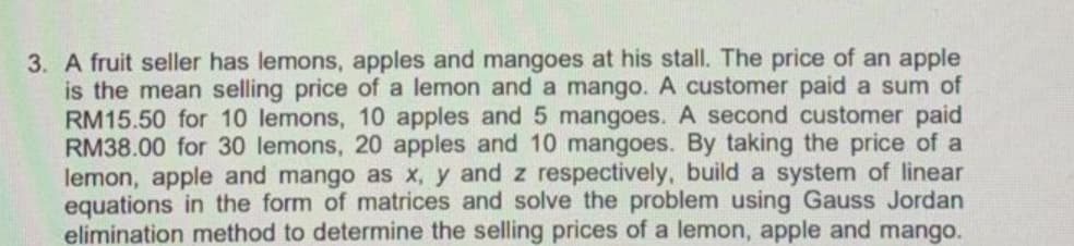 3. A fruit seller has lemons, apples and mangoes at his stall. The price of an apple
is the mean selling price of a lemon and a mango. A customer paid a sum of
RM15.50 for 10 lemons, 10 apples and 5 mangoes. A second customer paid
RM38.00 for 30 lemons, 20 apples and 10 mangoes. By taking the price of
lemon, apple and mango as x, y and z respectively, build a system of linear
equations in the form of matrices and solve the problem using Gauss Jordan
elimination method to determine the selling prices of a lemon, apple and mango.
