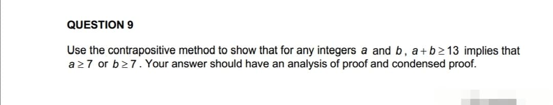 QUESTION 9
Use the contrapositive method to show that for any integers a and b, a+b≥13 implies that
a≥7 or b≥7. Your answer should have an analysis of proof and condensed proof.