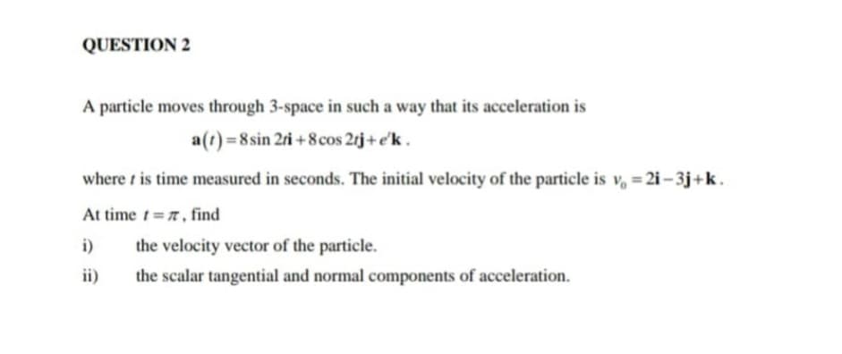 QUESTION 2
A particle moves through 3-space in such a way that its acceleration is
a(t)=8 sin 2ri + 8cos 2rj +e'k.
where t is time measured in seconds. The initial velocity of the particle is v, = 2i – 3j+k.
At time t=r, find
i)
the velocity vector of the particle.
ii)
the scalar tangential and normal components of acceleration.
