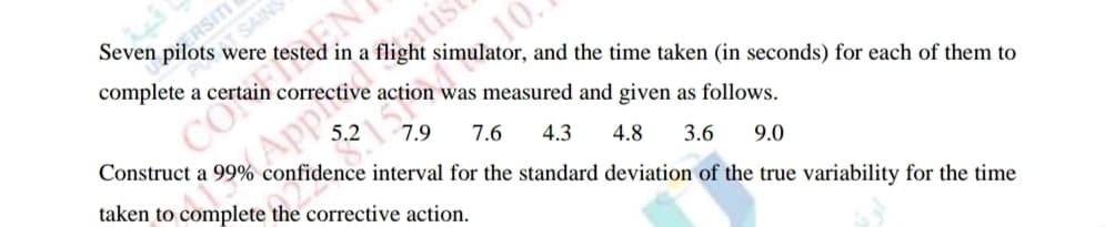 ERSITI
Seven pilots were tested in
CO EN
Appfia
TSAINS
10
a i
simulator, and the time taken (in seconds) for each of them to
action was measured and given as follows.
Construct a 99% confidence interval for the standard deviation of the true variability for the time
5.2
7.9
7.6
taken to complete the corrective action.
4.3
4.8
3.6
9.0
