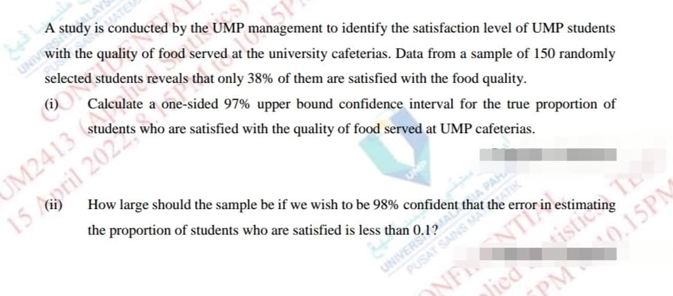 ALAYS
A study is conducted by the UMP management to identify the satisfaction level of UMP students
MATEM
selected students reveals that only 38% of them are satisfied with the food quality.
ON
Calculate a one-sided 97% upper bound confidence interval for the true proportion of
UM2413
15 april 2022
students who are satisfied with the quality of food served at UMP cafeterias.
How large should the sample be if we wish to be 98% confident that
the proportion of students who are satisfied is less than 0.1?
SIA PAH
ATIK
UNIVERS
ONFNTI
NO.15PM
PM
