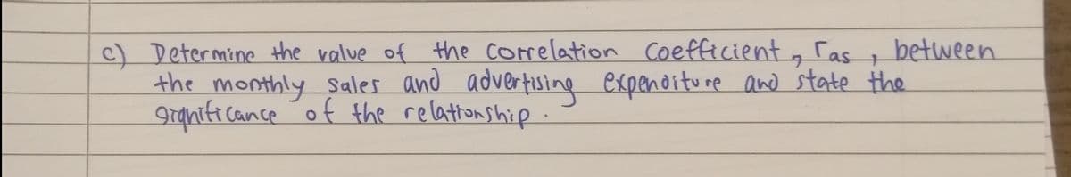 c) Determine the value of the correlation Coefficient g ras
the monthly sales and advertising expenditure and state the
granife cance of the relationship.
between
