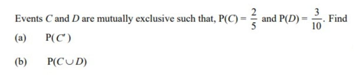 2
and P(D) :
5
10
3
Find
Events C and D are mutually exclusive such that, P(C) =
(a)
P(C')
(b)
P(CUD)
