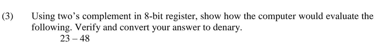 Using two's complement in 8-bit register, show how the computer would evaluate the
following. Verify and convert your answer to denary.
(3)
23 – 48
