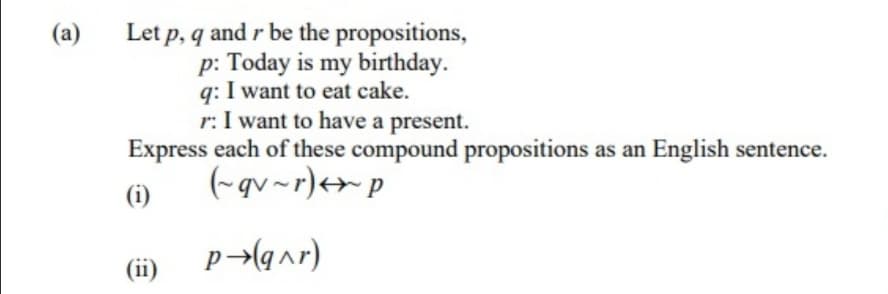 Let p, q and r be the propositions,
p: Today is my birthday.
q: I want to eat cake.
r: I want to have a present.
(a)
Express each of these compound propositions as an English sentence.
(-qv~r)+> p
(i)
(ii)
p¬(q^r)
