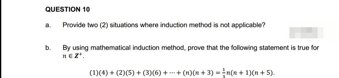 QUESTION 10
a. Provide two (2) situations where induction method is not applicable?
b.
By using mathematical induction method, prove that the following statement is true for
neZ+.
(1)(4) + (2) (5) + (3)(6) + ... + (n)(n+ 3) = n(n+1)(n+ 5).