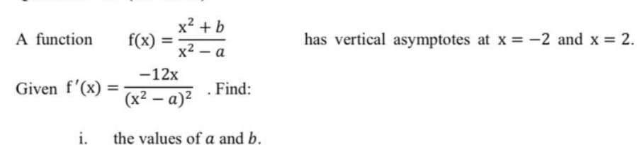 x² + b
A function
f(x) :
has vertical asymptotes at x = -2 and x = 2.
%3D
x2 – a
-12x
Given f'(x)
. Find:
(x² – a)²
i.
the values of a and b.
