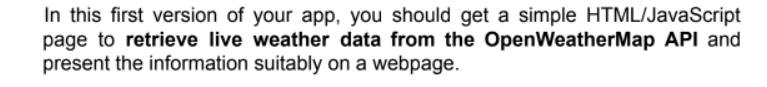 In this first version of your app, you should get a simple HTML/JavaScript
page to retrieve live weather data from the OpenWeatherMap API and
present the information suitably on a webpage.
