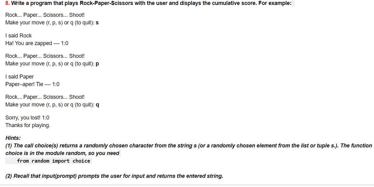 8. Write a program that plays Rock-Paper-Scissors with the user and displays the cumulative score. For example:
Rock... Paper... Scissors... Shoot!
Make your move (r, p, s) or q (to quit): s
I said Rock
Ha! You are zapped – 1:0
Rock... Paper... Scissors... Shoot!
Make your move (r, p, s) or q (to quit): p
I said Paper
Раper-aper! Tie — 1:0
Rock... Paper... Scissors... Shoot!
Make your move (r, p, s) or q (to quit): q
Sorry, you lost! 1:0
Thanks for playing.
Hints:
(1) The call choice(s) returns a randomly chosen character from the string s (or a randomly chosen element from the list or tuple s.). The function
choice is in the module random, so you need
from random import choice
(2) Recall that input(prompt) prompts the user for input and returns the entered string.
