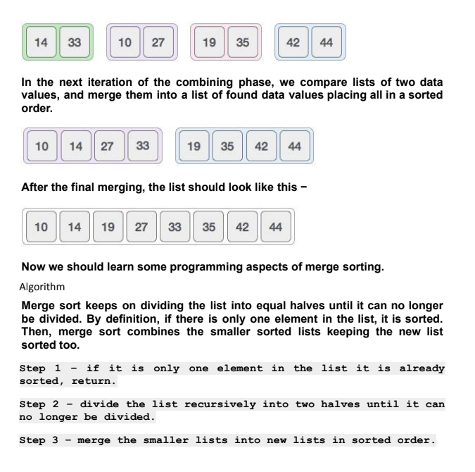 14
33
10
27
19
35
42
44
In the next iteration of the combining phase, we compare lists of two data
values, and merge them into a list of found data values placing all in a sorted
order.
14 27 33
42 44
10
19
35
After the final merging, the list should look like this -
10
14
19 27
33
35
42
44
Now we should learn some programming aspects of merge sorting.
Algorithm
Merge sort keeps on dividing the list into equal halves until it can no longer
be divided. By definition, if there is only one element in the list, it is sorted.
Then, merge sort combines the smaller sorted lists keeping the new list
sorted too.
Step 1 - if it is only one element in the list it is already
sorted, return.
Step 2 - divide the list recursively into two halves until it can
no longer be divided.
Step 3 - merge the smaller lists into new lists in sorted order.
