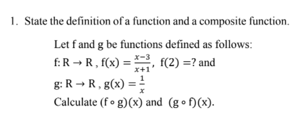 1. State the definition of a function and a composite function.
Let f and g be functions defined as follows:
f: R → R, f(x) = , f(2)= ? and
x-3
x+1'
g: R → R, g(x) = 1/2
Calculate (fog)(x) and (gof)(x).