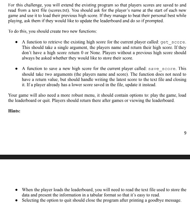 For this challenge, you will extend the existing program so that players scores are saved to and
read from a text file (scores.txt). You should ask for the player's name at the start of each new
game and use it to load their previous high score. If they manage to beat their personal best while
playing, ask them if they would like to update the leaderboard and do so if prompted.
To do this, you should create two new functions:
• function to retrieve the existing high score for the current player called: get_score.
This should take a single argument, the players name and return their high score. If they
don't have a high score return 0 or None. Players without a previous high score should
always be asked whether they would like to store their score.
• A function to save a new high score for the current player called: save_score. This
should take two arguments (the players name and score). The function does not need to
have a return value, but should handle writing the latest score to the text file and closing
it. If a player already has a lower score saved in the file, update it instead.
Your game will also need a more robust menu, it should contain options to: play the game, load
the leaderboard or quit. Players should return there after games or viewing the leaderboard.
Hints:
• When the player loads the leaderboard, you will need to read the text file used to store the
data and present the information in a tabular format so that it's easy to read.
• Selecting the option to quit should close the program after printing a goodbye message.
