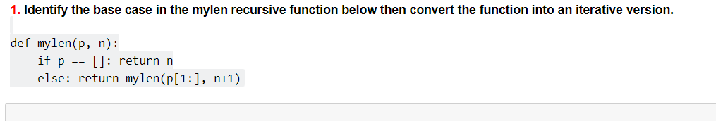 1. Identify the base case in the mylen recursive function below then convert the function into an iterative version.
def mylen(p, n):
if p == []: return n
else: return mylen(p[1:], n+1)
