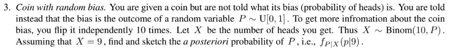 3. Coin with random bias. You are given a coin but are not told what its bias (probability of heads) is. You are told
instead that the bias is the outcome of a random variable P~ U[0, 1]. To get more infromation about the coin
Binom(10, P).
bias, you flip it independently 10 times. Let X be the number of heads you get. Thus X
Assuming that X = 9, find and sketch the a posteriori probability of P, i.e., fpx (p|9).