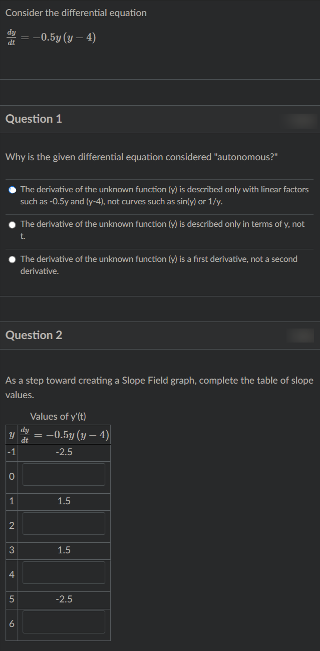 Consider the differential equation
dy
: -0.5y (y – 4)
dt
Question 1
Why is the given differential equation considered "autonomous?"
The derivative of the unknown function (y) is described only with linear factors
such as -0.5y and (y-4), not curves such as sin(y) or 1/y.
The derivative of the unknown function (y) is described only in terms of y, not
t.
The derivative of the unknown function (y) is a first derivative, not a second
derivative.
Question 2
As a step toward creating a Slope Field graph, complete the table of slope
values.
Values of y'(t)
dy
-0.5y (y
4)
dt
-1
-2.5
1
1.5
3
1.5
4
-2.5
