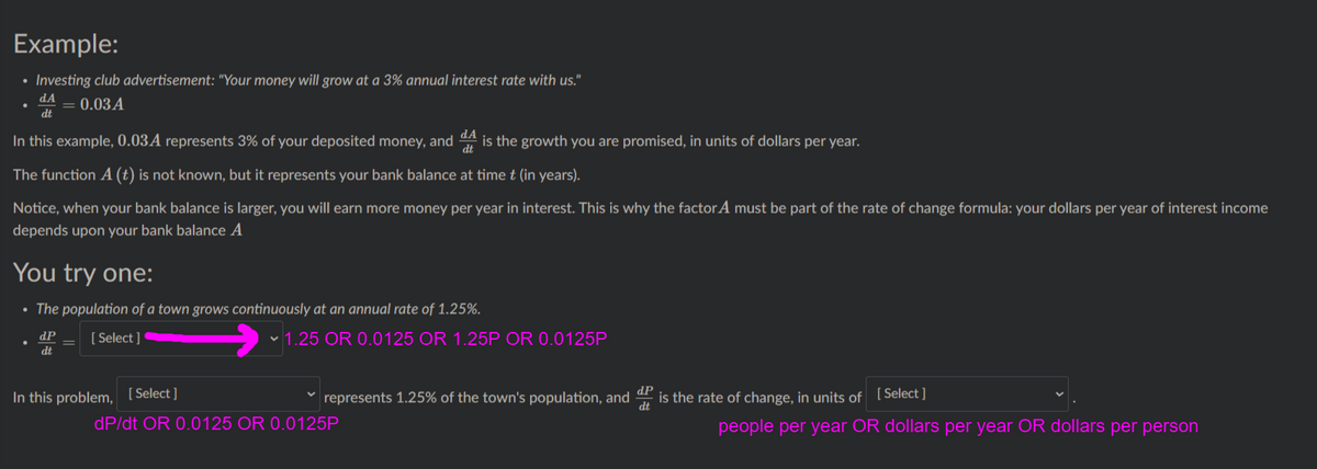 Example:
• Investing club advertisement: "Your money will grow at a 3% annual interest rate with us."
dA
dt
0.03A
In this example, 0.03A represents 3% of your deposited money, and A is the growth you are promised, in units of dollars per year.
The function A (t) is not known, but it represents your bank balance at timet (in years).
Notice, when your bank balance is larger, you will earn more money per year in interest. This is why the factor A must be part of the rate of change formula: your dollars per year of interest income
depends upon your bank balance A
You try one:
• The population of a town grows continuously at an annual rate of 1.25%.
dP
[ Select ]
v 1.25 OR 0.0125 OR 1.25P OR 0.0125P
dt
In this problem,
[ Select ]
represents 1.25% of the town's population, and
dP
is the rate of change, in units of [Select ]
dP/dt OR 0.0125 OR 0.0125P
people per year OR dollars per year OR dollars per person
