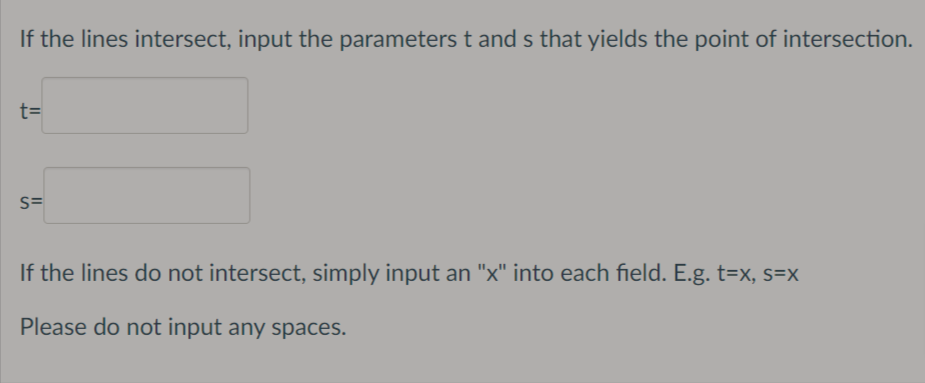 If the lines intersect, input the parameters t and s that yields the point of intersection.
t=
S=
If the lines do not intersect, simply input an "x" into each field. E.g. t=x, s=x
Please do not input any spaces.
