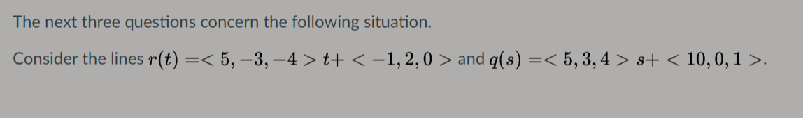 The next three questions concern the following situation.
Consider the lines r(t) =< 5, –3, -4 > t+ < -1,2, 0 > and q(s) =< 5, 3, 4 > s+ < 10,0, 1 >.
