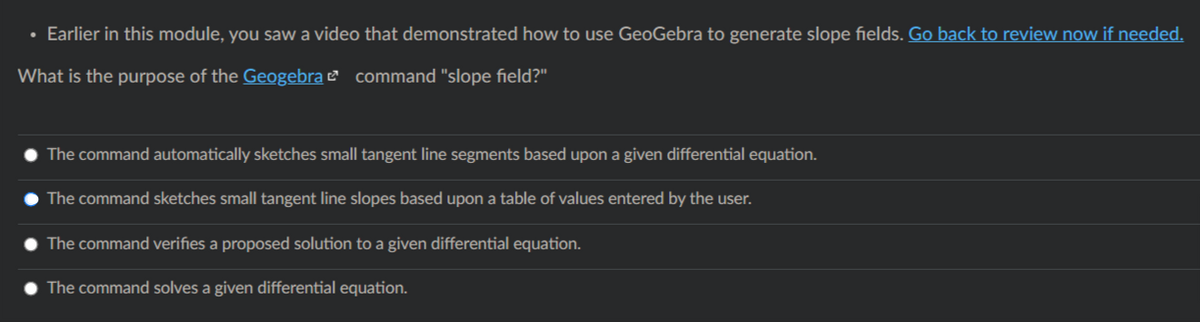 • Earlier in this module, you saw a video that demonstrated how to use GeoGebra to generate slope fields. Go back to review now if needed.
What is the purpose of the Geogebra ¤ command "slope field?"
The command automatically sketches small tangent line segments based upon a given differential equation.
The command sketches small tangent line slopes based upon a table of values entered by the user.
The command verifies a proposed solution to a given differential equation.
The command solves a given differential equation.
