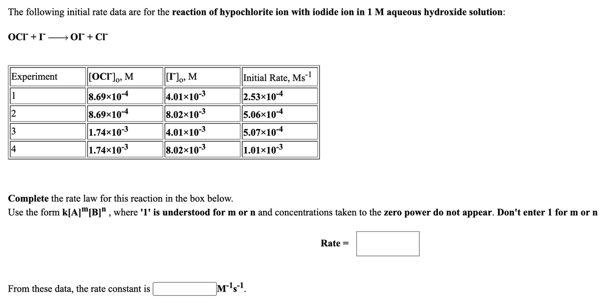 The following initial rate data are for the reaction of hypochlorite ion with iodide ion in 1 M aqueous hydroxide solution:
OCI +I OI + CI
Experiment
|[OCr],, M
[I]o, M
Initial Rate, Ms
4.01×10-3
8.02x10-3
8.69×10-4
2.53x10-4
2
8.69×10-4
5.06x10-4
1.74x10-3
1.74x10-3
4.01x10-3
5.07x10-4
8.02x10-3
1.01×10-3
Complete the rate law for this reaction in the box below.
Use the form k[A]™[B]" , where '1' is understood for m or n and concentrations taken to the zero power do not appear. Don't enter 1 for m or n
Rate
From these data, the rate constant is
