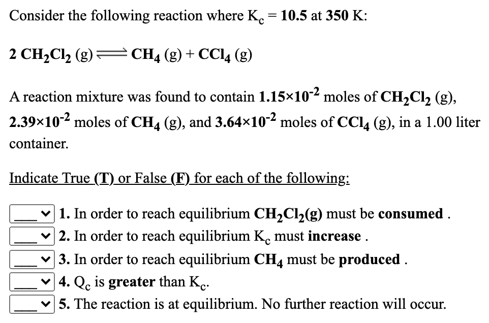 Consider the following reaction where K.
10.5 at 350 K:
2 CH,Cl, (g):
CH4 (g) + CCI4 (g)
A reaction mixture was found to contain 1.15x10² moles of CH2CI2 (g),
2.39x102 moles of CH4 (g), and 3.64×102 moles of CCl4 (g), in a 1.00 liter
container.
Indicate True (T) or False (F) for each of the following:
1. In order to reach equilibrium CH2Cl2(g) must be consumed .
2. In order to reach equilibrium K. must increase .
3. In order to reach equilibrium CH4 must be produced .
v 4. Q. is greater than K..
5. The reaction is at equilibrium. No further reaction will occur.
