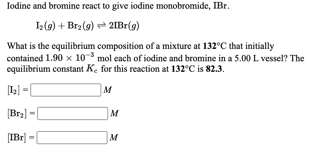 Iodine and bromine react to give iodine monobromide, IBr.
I2 (9) + Br2 (9) → 2IB1(g)
What is the equilibrium composition of a mixture at 132°C that initially
contained 1.90 × 10-³ mol each of iodine and bromine in a 5.00 L vessel? The
equilibrium constant K. for this reaction at 132°C is 82.3.
[I2] =
M
[Br2] =|
[IBr] =
M
