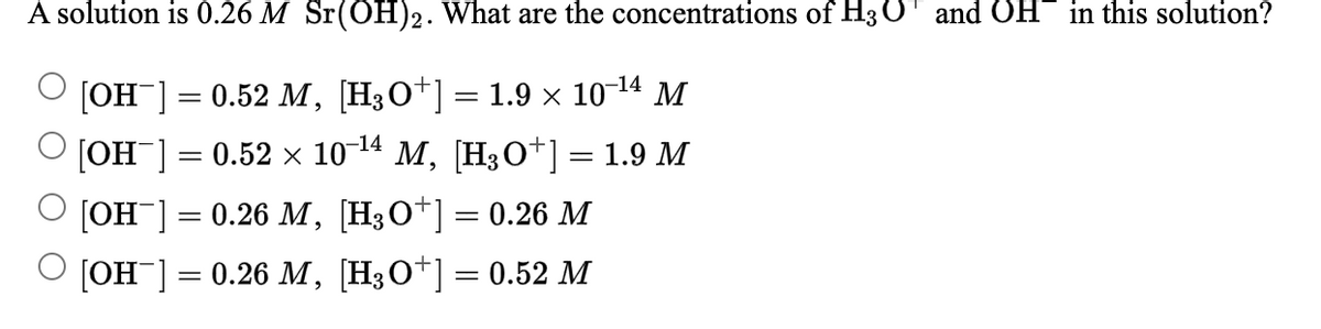 A solution is 0.26 M Sr(OH)2. What are the concentrations of H3 OT and OH
in this solution?
[Он ] 3D 0.52 М, [НзО*]— 1.9х 10-14 м
[Он ] — 0.52 х 10-14 М, (Н;О*]-1.9 M
%3|
[Он ] — 0.26 М, [НзО*] 3D 0.26 М
[ОН ] —D 0.26 М, [Н;О*] — 0.52 М
%3D
