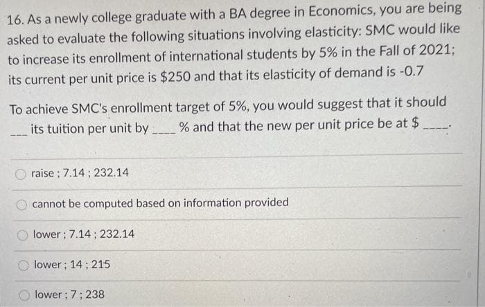 16. As a newly college graduate with a BA degree in Economics, you are being
asked to evaluate the following situations involving elasticity: SMC would like
to increase its enrollment of international students by 5% in the Fall of 2021;
its current per unit price is $250 and that its elasticity of demand is -0.7
To achieve SMC's enrollment target of 5%, you would suggest that it should
its tuition per unit by
% and that the new per unit price be at $
O raise ; 7.14 ; 232.14
cannot be computed based on information provided
lower; 7.14 ; 232.14
lower; 14 ; 215
lower; 7; 238
