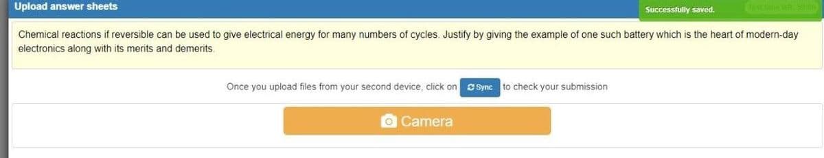 Upload answer sheets
Successfully saved.
T me tett 00
Chemical reactions if reversible can be used to give electrical energy for many numbers of cycles. Justify by giving the example of one such battery which is the heart of modern-day
electronics along with its merits and demerits.
Once you upload files from your second device, click on
CSync
to check your submission
Camera
