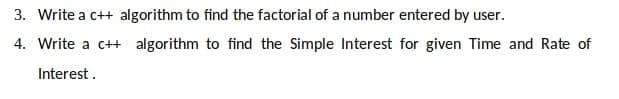 3. Write a c++ algorithm to find the factorial of a number entered by user.
4. Write a c++ algorithm to find the Simple Interest for given Time and Rate of
Interest .
