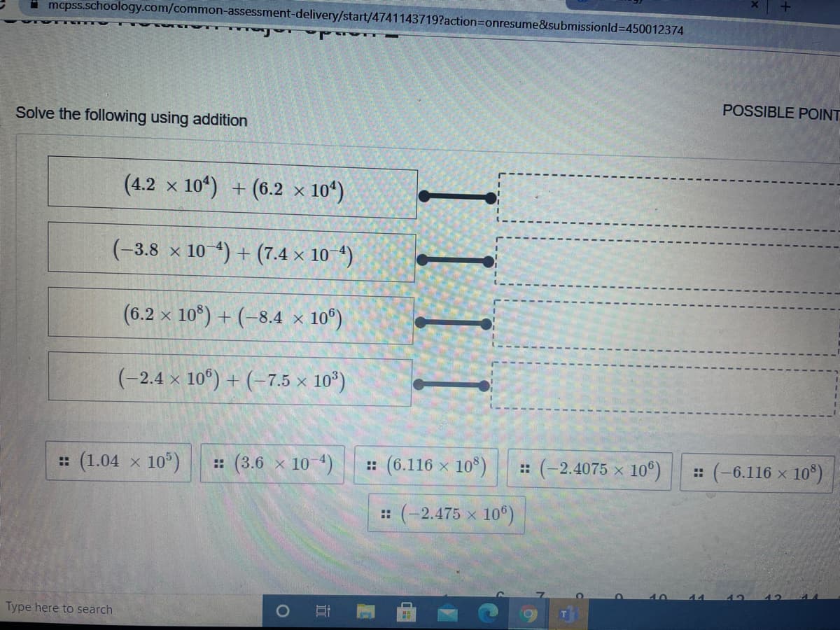 I mcpss.schoology.com/common-assessment-delivery/start/4741143719?action=Donresume&submissionld3D450012374
POSSIBLE POINT
Solve the following using addition
(4.2 x 10) + (6.2 x
× 10*)
(-3.8 x 10 4) + (7.4 x 10 4)
(6.2
x 10*) + (-8.4 × 10°)
(-2.4 x 10°) + (-7.5 x 10°)
: (1.04 x 10°)
:: (3.6 x 10 4)
:: (6.116 x 10°)
:: (-2.4075 x 10°)
: (-6.116 x
10°)
:: (-2.475 x 10°)
Type here to search
近
