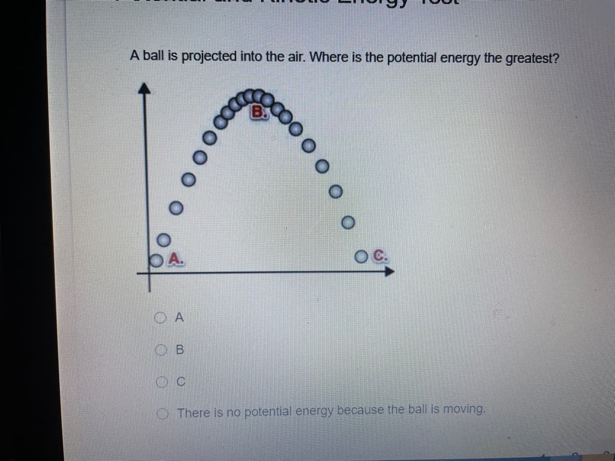 A ball is projected into the air. Where is the potential energy the greatest?
OC.
O There is no potential energy because the ball is moving.
