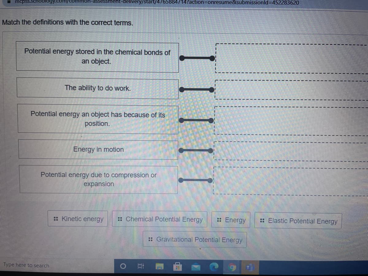 I mcpss.schoology.com/com
ent-delivery/start/4765884714?action=onresume&submissionld=452283620
Match the definitions with the correct terms.
Potential energy stored in the chemical bonds of
an object.
The ability to do work.
Potential energy an object has because of its
position.
Energy in motion
Potential energy due to compression or
expansion
:: Kinetic energy
:: Chemical Potential Energy
:: Energy
:: Elastic Potential Energy
:: Gravitational Potential Energy
Type here to search
III I
