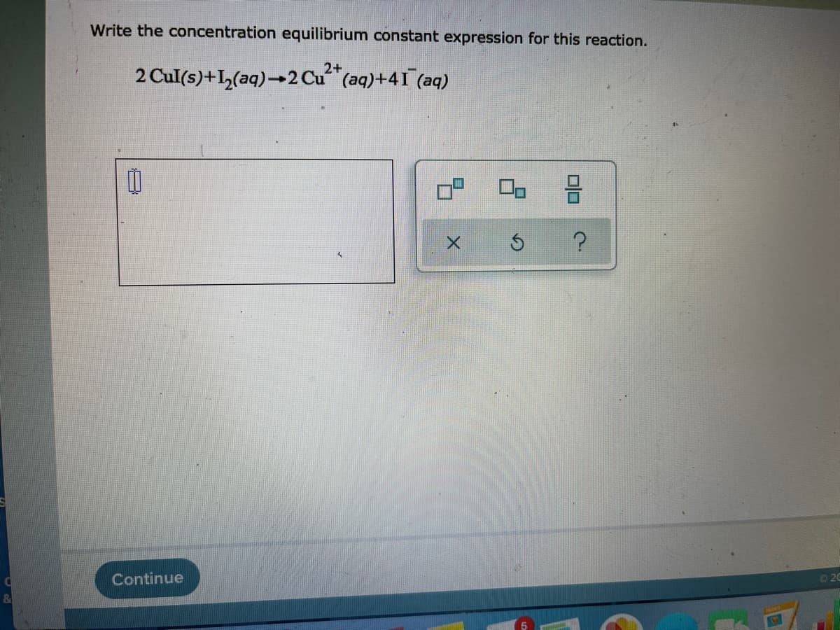 Write the concentration equilibrium constant expression for this reaction.
2 Cul(s)+I,(aq)→2 Cu (aq)+41 (aq)
Continue
O20
