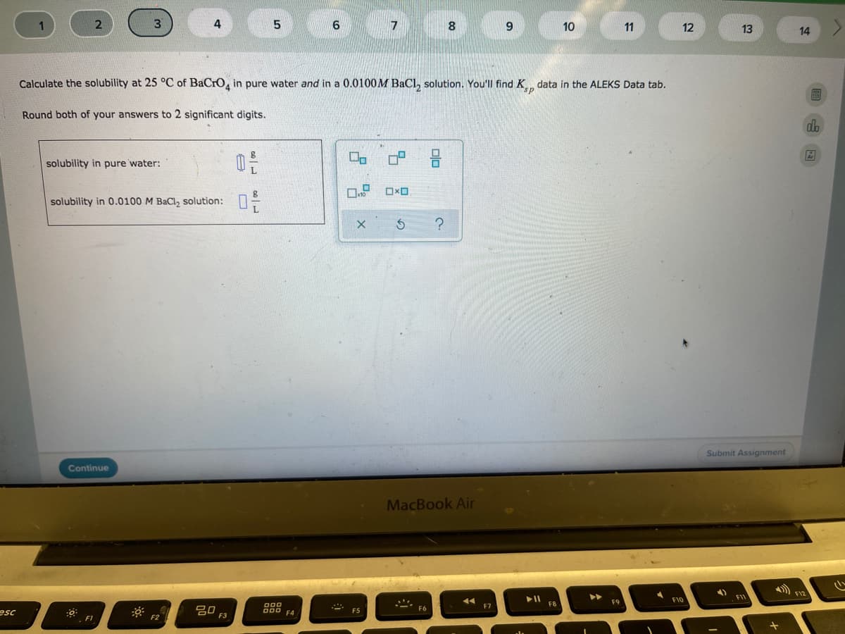 6.
7
9.
10
11
12
13
14
Calculate the solubility at 25 °C of BaCrO, in pure water and in a 0.0100M BaCl, solution. You'll find K data in the ALEKS Data tab.
Round both of your answers to 2 significant digits.
solubility in pure water:
solubility in 0.0100 M BaCl, solution: :
Submit Assignment
Continue
MacBook Air
F10
000
F8
吕0
000 F4
F5
esc
F3
F1
olo
