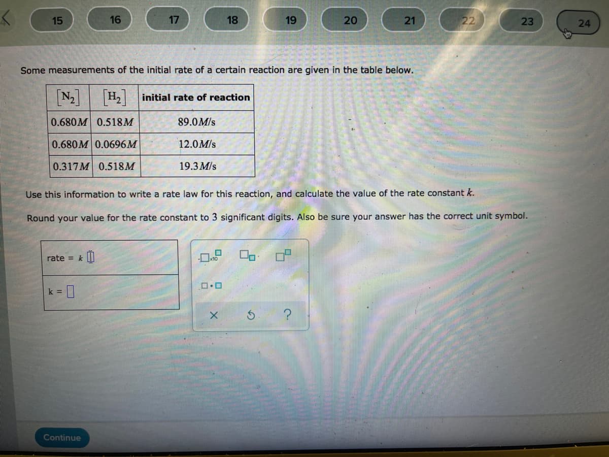 15
16
17
18
19
20
21
22
23
24
Some measurements of the initial rate of a certain reaction are given in the table below.
[N2]
H2initial rate of reaction
0.680M 0.518M
89.0M/s
0.680M 0.0696M
12.0M/s
0.317M 0.518M
19.3 M/s
Use this information to write a rate law for this reaction, and calculate the value of the rate constant k.
Round your value for the rate constant to 3 significant digits. Also be sure your answer has the correct unit symbol.
rate = k||
k =
Continue
の
