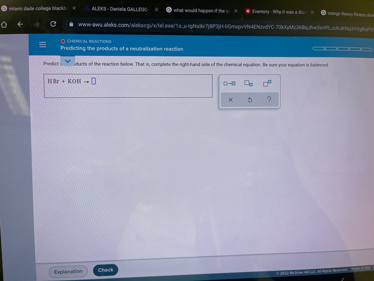 G mlami dade college blackbo X
ALEKS - Daniela GALLEGO
G what would happen if the so X
* Eventory - Why it was a disa
orange theory fitness dow
A www-awu.aleks.com/alekscgi/x/lsl.exe/1o_u-lgNslkr7j8P3jH-liGmxpvVN4ENzvdYC-70kXyMz36BqJhw3sVPLJcKJKNq3VVgROPVS
O CHEMICAL REACTIONS
Predicting the products of a neutralization reaction
Predict i
ducts of the reaction below. That is, complete the right-hand side of the chemical equation. Be sure your equation is balanced.
H Br + KOH
ローロ
Check
Terms of Use
Explanation
O 2022 McGraw Hill LLC. All Rights Reserved.
の
