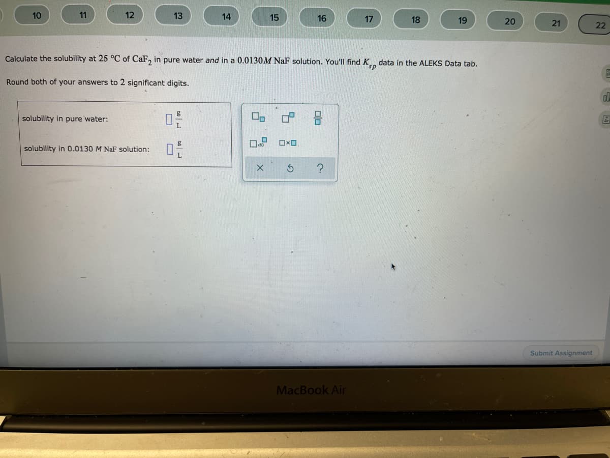 10
11
12
13
14
15
16
17
18
19
20
21
22
Calculate the solubility at 25 °C of CaF, in pure water and in a 0.0130M NaF solution. You'll find K data in the ALEKS Data tab.
Round both of your answers to 2 significant digits.
solubility in pure water:
solubility in 0.0130 M NaF solution:
Submit Assignment
MacBook Air
olo
